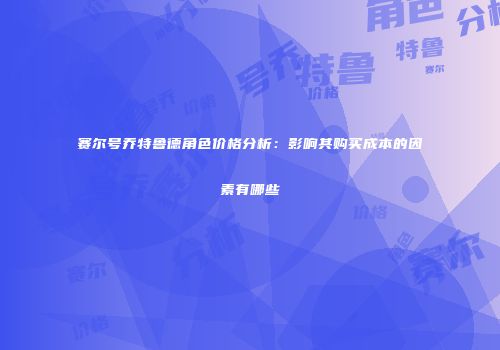 赛尔号乔特鲁德角色价格分析：影响其购买成本的因素有哪些
