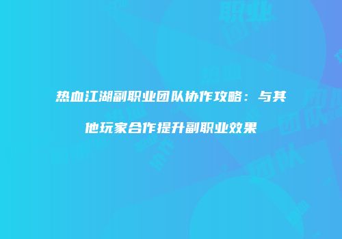 热血江湖副职业团队协作攻略：与其他玩家合作提升副职业效果