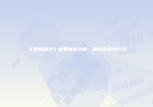 《香肠派对》糖果赠送攻略：解锁友谊新方式