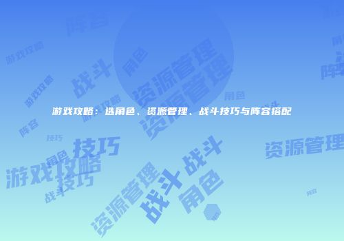 游戏攻略：选角色、资源管理、战斗技巧与阵容搭配
