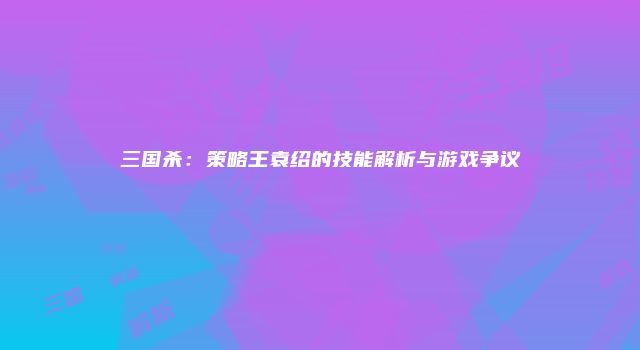 三国杀：策略王袁绍的技能解析与游戏争议