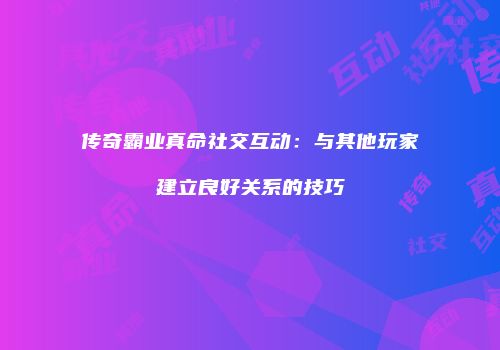 传奇霸业真命社交互动：与其他玩家建立良好关系的技巧