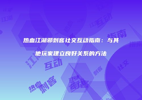 热血江湖邪刺客社交互动指南：与其他玩家建立良好关系的方法