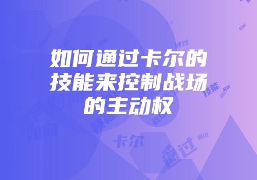 如何通过卡尔的技能来控制战场的主动权
