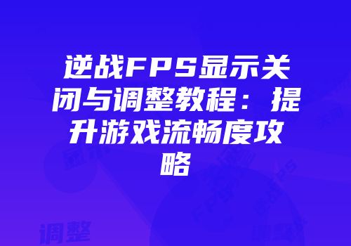 逆战FPS显示关闭与调整教程：提升游戏流畅度攻略