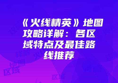 《火线精英》地图攻略详解：各区域特点及最佳路线推荐