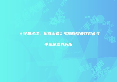 《穿越火线：枪战王者》电脑版安装攻略及与手机版差异解析