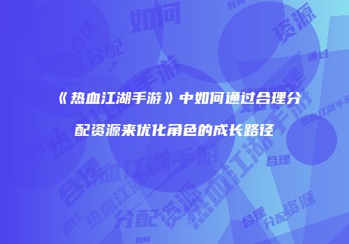 《热血江湖手游》中如何通过合理分配资源来优化角色的成长路径