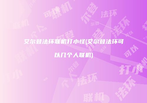 艾尔登法环联机打小怪(艾尔登法环可以几个人联机)