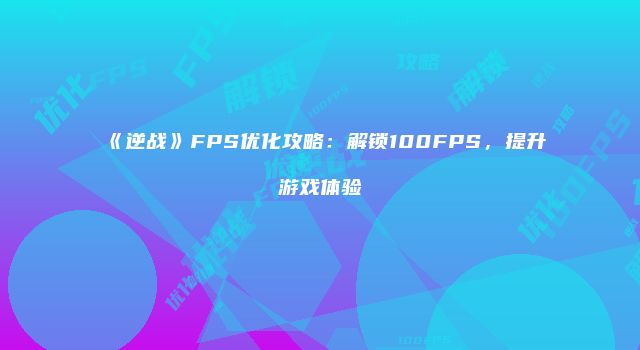《逆战》FPS优化攻略：解锁100FPS，提升游戏体验