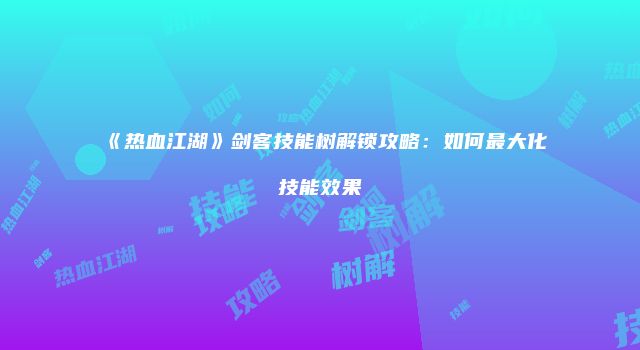 《热血江湖》剑客技能树解锁攻略：如何最大化技能效果
