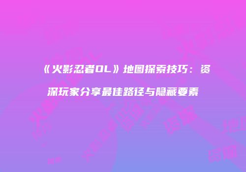 《火影忍者OL》地图探索技巧：资深玩家分享最佳路径与隐藏要素