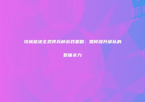 攻城掠地全武将兵种游戏策略：如何提升部队的整体实力