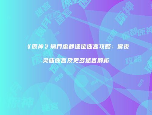 《原神》璃月废都遗迹迷宫攻略：常夜灵庙迷宫及更多迷宫解析