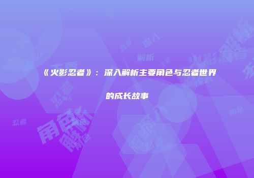 《火影忍者》：深入解析主要角色与忍者世界的成长故事