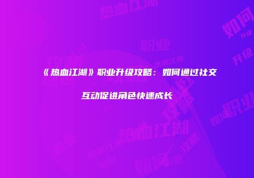 《热血江湖》职业升级攻略：如何通过社交互动促进角色快速成长
