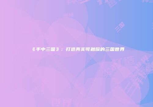 《手中三国》：打造真实可触摸的三国世界