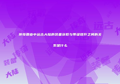 传奇霸业中远古大陆的装备获取与等级提升之间的关系是什么