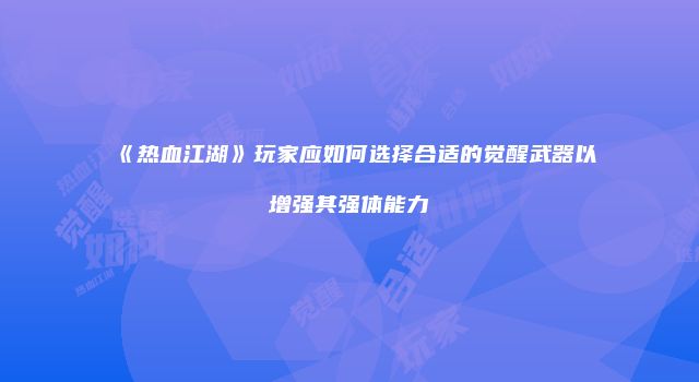 《热血江湖》玩家应如何选择合适的觉醒武器以增强其强体能力