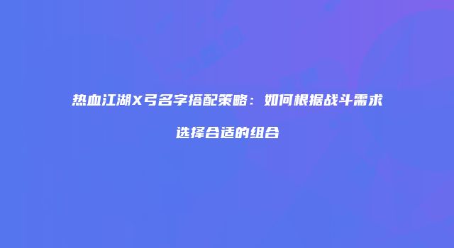 热血江湖X弓名字搭配策略：如何根据战斗需求选择合适的组合