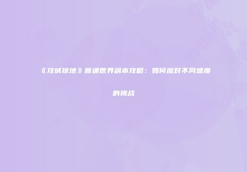 《攻城掠地》普通世界副本攻略：如何应对不同难度的挑战