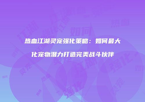 热血江湖灵宠强化策略:如何最大化宠物潜力打造完美战斗伙伴