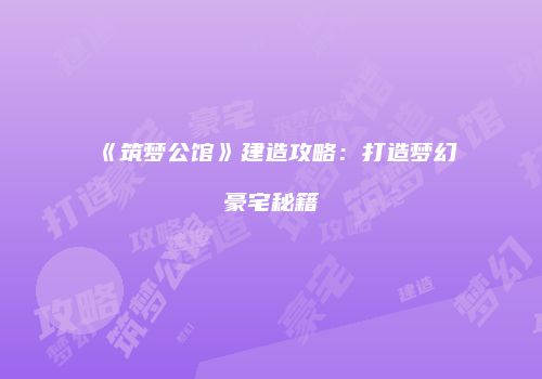 《筑梦公馆》建造攻略：打造梦幻豪宅秘籍