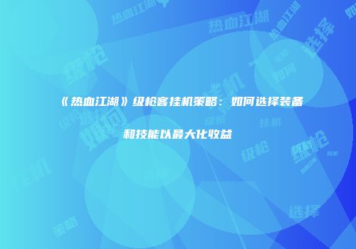 《热血江湖》级枪客挂机策略：如何选择装备和技能以最大化收益