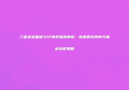 三国杀放置版与12神将强度解析：深度解读牌种与角色搭配策略