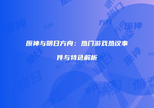 原神与明日方舟：热门游戏热议事件与特色解析