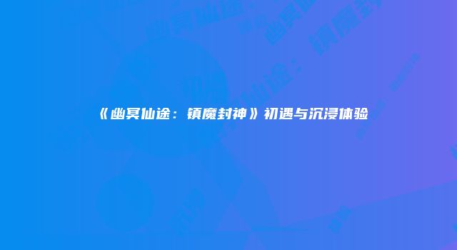 《幽冥仙途：镇魔封神》初遇与沉浸体验