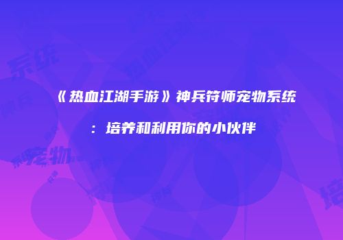 《热血江湖手游》神兵符师宠物系统：培养和利用你的小伙伴