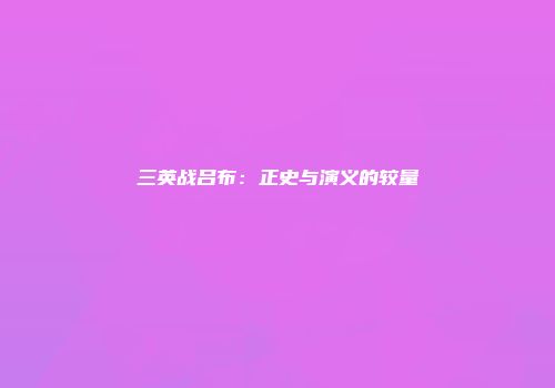 三英战吕布：正史与演义的较量