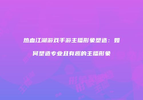 热血江湖游戏手游主播形象塑造：如何塑造专业且有趣的主播形象