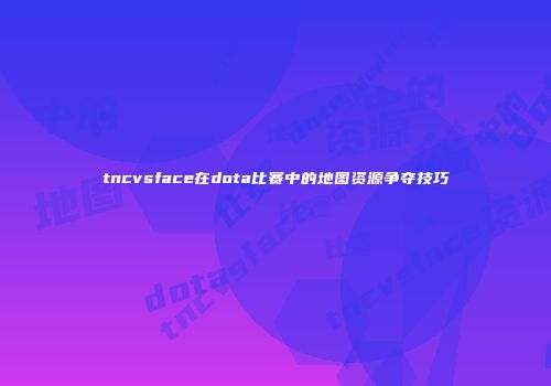 tncvsface在dota比赛中的地图资源争夺技巧