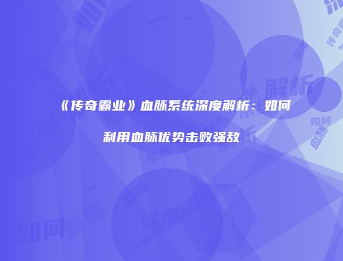 《传奇霸业》血脉系统深度解析：如何利用血脉优势击败强敌