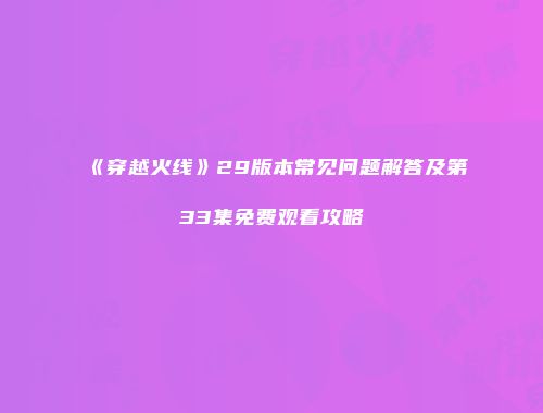 《穿越火线》29版本常见问题解答及第33集免费观看攻略
