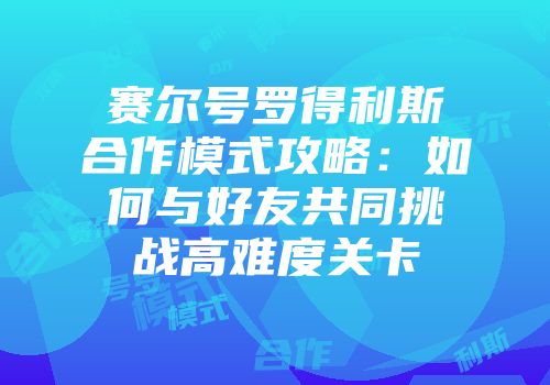 赛尔号罗得利斯合作模式攻略：如何与好友共同挑战高难度关卡