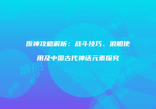 原神攻略解析：战斗技巧、浪船使用及中国古代神话元素探究