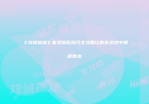 《攻城掠地》套装搭配技巧全攻略让你在游戏中脱颖而出