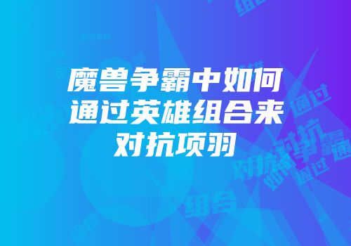 魔兽争霸中如何通过英雄组合来对抗项羽
