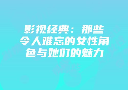 影视经典：那些令人难忘的女性角色与她们的魅力