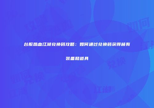 台服热血江湖兑换码攻略：如何通过兑换码获得稀有装备和道具