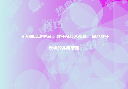《热血江湖手游》战斗技巧大揭秘：提升战斗效率的实用策略