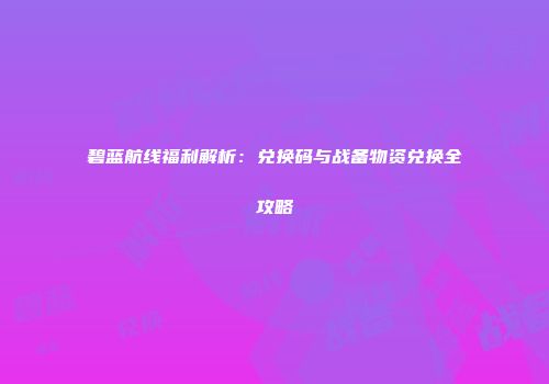 碧蓝航线福利解析：兑换码与战备物资兑换全攻略