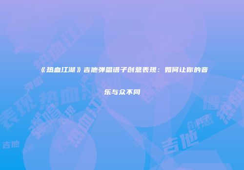 《热血江湖》吉他弹唱谱子创意表现：如何让你的音乐与众不同