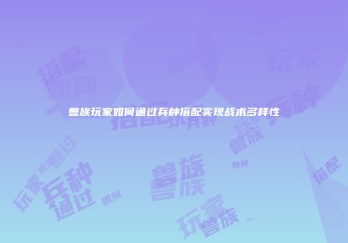 兽族玩家如何通过兵种搭配实现战术多样性