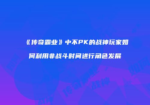《传奇霸业》中不PK的战神玩家如何利用非战斗时间进行角色发展