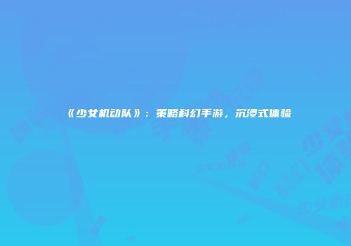 《少女机动队》：策略科幻手游，沉浸式体验