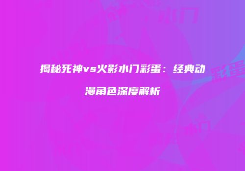 揭秘死神vs火影水门彩蛋：经典动漫角色深度解析